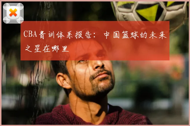 CBA青训体系报告：中国篮球的未来之星在哪里