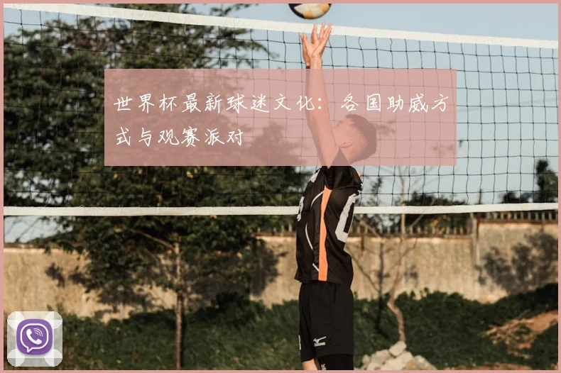 世界杯最新球迷文化：各国助威方式与观赛派对