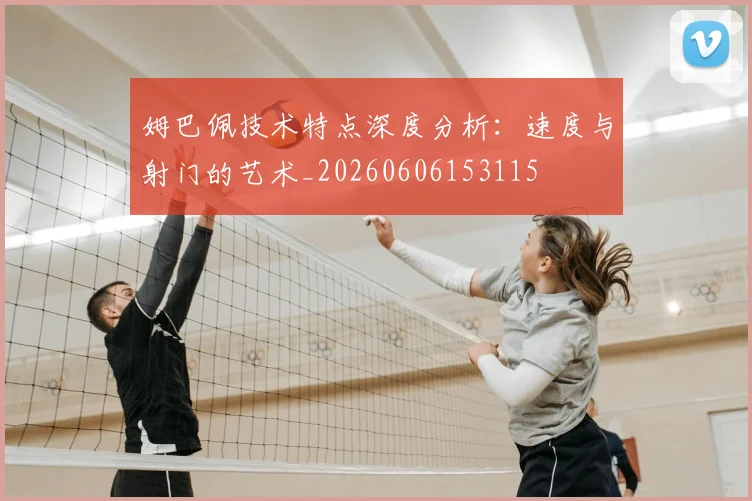 姆巴佩技术特点深度分析：速度与射门的艺术_20260606153115